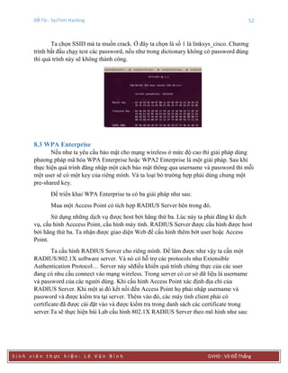 Đề Tài : SysTem Hacking 52
S i n h v i ê n t h ực h i ệ n : L ê V ă n B ì n h GVHD : Võ Đỗ Thắng
Ta chọn SSID mà ta muốn crack. Ở đây ta chọn là số 1 là linksys_cisco. Chương
trình bắt đầu chạy test các password, nếu như trong dictionary không có password đúng
thì quá trình này sẽ không thành công.
8.3 WPA Enterprise
Nếu như ta yêu cầu bảo mật cho mạng wireless ở mức độ cao thì giải pháp dùng
phương pháp mã hóa WPA Enterprise hoặc WPA2 Enterprise là một giải pháp. Sau khi
thực hiện quá trình đăng nhập một cách bảo mật thông qua username và password thì mỗi
một user sẽ có một key của riêng mình. Và ta loại bỏ trường hợp phải dùng chung một
pre-shared key.
Để triển khai WPA Enterprise ta có ba giải pháp như sau:
Mua một Access Point có tích hợp RADIUS Server bên trong đó.
Sử dụng những dịch vụ được host bởi hãng thứ ba. Lúc này ta phải đăng kí dịch
vụ, cấu hình Acccess Point, cấu hình máy tính. RADIUS Server được cấu hình được host
bởi hãng thứ ba. Ta nhận được giao diện Web để cấu hình thêm bớt user hoặc Access
Point.
Ta cấu hình RADIUS Server cho riêng mình. Để làm được như vậy ta cần một
RADIUS/802.1X software server. Và nó có hỗ trợ các protocols như Extensible
Authentication Protocol… Server này sẽđiều khiển quá trình chứng thực của các user
đang có nhu cầu connect vào mạng wireless. Trong server có cơ sở dữ liệu là username
và password của các người dùng. Khi cấu hình Access Point xác định địa chỉ của
RADIUS Server. Khi một ai đó kết nối đến Access Point họ phải nhập username và
password và được kiểm tra tại server. Thêm vào đó, các máy tính client phải có
certificate đã được cài đặt vào và được kiểm tra trong danh sách các certificate trong
server.Ta sẽ thực hiện bài Lab cấu hình 802.1X RADIUS Server theo mô hình như sau:
 