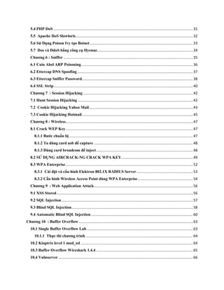 5.4 PHP DoS ..........................................................................................................................................31
5.5 Apache DoS Slowloris....................................................................................................................32
5.6 Sử Dụng Poison Ivy tạo Botnet......................................................................................................33
5.7 Dos và DdoS bằng công cụ Hyenae...............................................................................................34
Chƣơng 6 : Sniffer ................................................................................................................................35
6.1 Cain Abel ARP Poisoning...............................................................................................................36
6.2 Ettercap DNS Spoofing...................................................................................................................37
6.3 Ettercap Sniffer Password..............................................................................................................38
6.4 SSL Strip..........................................................................................................................................40
Chƣơng 7 : Session Hijacking.............................................................................................................42
7.1 Hunt Session Hijacking ..................................................................................................................42
7.2 Cookie Hijacking Yahoo Mail.......................................................................................................43
7.3 Cookie Hijacking Hotmail..............................................................................................................45
Chƣơng 8 : Wireless..............................................................................................................................47
8.1 Crack WEP Key..............................................................................................................................47
8.1.1 Bƣớc chuẩn bị...........................................................................................................................47
8.1.2 Ta dùng card usb để capture ..................................................................................................48
8.1.3 Dùng card broadcom để inject................................................................................................48
8.2 SỬ DỤNG AIRCRACK-NG CRACK WPA KEY.......................................................................49
8.3 WPA Enterprise..............................................................................................................................52
8.3.1 Cài đặt và cấu hình Elektron 802.1X RADIUS Server........................................................53
8.3.2 Cấu hình Wireless Access Point dùng WPA Enterprise.......................................................54
Chƣơng 9 : Web Application Attack..................................................................................................56
9.1 XSS Stored.......................................................................................................................................56
9.2 SQL Injection ..................................................................................................................................57
9.3 Blind SQL Injection........................................................................................................................58
9.4 Automatic Blind SQL Injection.....................................................................................................60
Chƣơng 10 : Buffer Overflow .................................................................................................................63
10.1 Single Buffer Overflow Lab .........................................................................................................63
10.1.1 Thực thi chƣơng trình ..........................................................................................................64
10.2 Kioptrix level 1 mod_ssl ...............................................................................................................64
10.3 Buffer Overflow Wireshark 1.4.4 ................................................................................................65
10.4 Vulnserver .....................................................................................................................................66
 