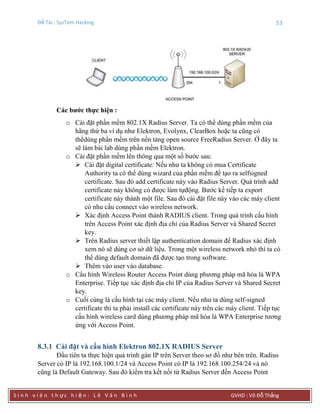 Đề Tài : SysTem Hacking 53
S i n h v i ê n t h ực h i ệ n : L ê V ă n B ì n h GVHD : Võ Đỗ Thắng
Các bƣớc thực hiện :
o Cài đặt phần mềm 802.1X Radius Server. Ta có thể dùng phần mềm của
hãng thứ ba ví dụ như Elektron, Evolynx, ClearBox hoặc ta cũng có
thểdùng phần mềm trên nền tảng open source FreeRadius Server. Ở đây ta
sẽ làm bài lab dùng phần mềm Elektron.
o Cài đặt phần mềm lên thông qua một số bước sau:
 Cài đặt digital certificate: Nếu như ta không có mua Certificate
Authority ta có thể dùng wizard của phần mềm để tạo ra selfsigned
certificate. Sau đó add certificate này vào Radius Server. Quá trình add
certificate này không có được làm tựđộng. Bước kế tiếp ta export
certificate này thành một file. Sau đó cài đặt file này vào các máy client
có nhu cầu connect vào wireless network.
 Xác định Access Point thành RADIUS client. Trong quá trình cấu hình
trên Access Point xác định địa chỉ của Radius Server và Shared Secret
key.
 Trên Radius server thiết lập authentication domain để Radius xác định
xem nó sẽ dùng cơ sở dữ liệu. Trong một wireless network nhỏ thì ta có
thể dùng default domain đã được tạo trong software.
 Thêm vào user vào database.
o Cấu hình Wireless Router Access Point dùng phương pháp mã hóa là WPA
Enterprise. Tiếp tục xác định địa chỉ IP của Radius Server và Shared Secret
key.
o Cuối cùng là cấu hình tại các máy client. Nếu như ta dùng self-signed
certificate thì ta phải install các certificate này trên các máy client. Tiếp tục
cấu hình wireless card dùng phương pháp mã hóa là WPA Enterprise tương
ứng với Access Point.
8.3.1 Cài đặt và cấu hình Elektron 802.1X RADIUS Server
Đầu tiên ta thực hiện quá trình gán IP trên Server theo sơ đồ như bên trên. Radius
Server có IP là 192.168.100.1/24 và Access Point có IP là 192.168.100.254/24 và nó
cũng là Default Gateway. Sau đó kiểm tra kết nối từ Radius Server đến Access Point
 