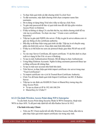 Đề Tài : SysTem Hacking 54
S i n h v i ê n t h ực h i ệ n : L ê V ă n B ì n h GVHD : Võ Đỗ Thắng
o Ta thực hiện quá trình cài đặt chương trình.Ta click Next
o Ta đặt username, mặc định chương trình chọn computer name làm
username.
o Do ta đang sử dụng bảng Trial nên ở đây ta tiếp tục click Next.
o Ta gán một password để bảo vệ quá trình trao đổi dữ liệu giữa wireless
Access Point và Elektron
o Ở đây ta không có dùng CA của bên thứ ba, tuy nhiên chương trình hỗ trợ
việc tạo ra certificate. Ta chọn vào mục “ Create a new certificate
hierarchy”
o Tiếp tục ta gán một FQDN cho server. Ở đây ta gán là server.athena.com và
gán các thông số cho certificate authority.
o Đến đây ta đã thực hiện xong quá trình cài đặt. Tiếp tục ta sẽ chuyển sang
phần cấu hình trên server. Giao diện màn hình điều khiển
o Ở đây ta có thể kiểm tra xem các protocol thuộc giao thức PEAP mà nó hỗ
trợ
o Ta vào mục Server Certificate, để export certificate. Ví dụ bên dưới ta chọn
xuất ra ở dạng là Der File và save ở Desktop.
o Ta tạo ra một Authentication Domain. Để dễ dàng ta chọn Authenticate
o Using bằng Elektron Accounts. Nghĩa là dùng username password được tạo
ra bằng software để chứng thực.
o Ta tạo ra một user account như hình bên dưới.
o Trên Server, ta thực hiện quá trình import certificate vào server trong mục
“Trust Certification”.
o Ta import certificate vào vị trí là Trusted Root Certificate Authority.
o Click Yes để hoàn thành quá trình Import Certificate vào 801.X Radius
Server.
o Tiếp tục ta xác định các RADIUS Client và Shared Key tương ứng cho
từng Access Point.
 Ta tạo ra client có IP là 192.168.100.254
 Shared Key là 123abc!!!
8.3.2 Cấu hình Wireless Access Point dùng WPA Enterprise
Ta cấu hình Access Point dùng Security Mode là WPA Enterprise, thuật toán
WPA ta chọn AES. Ta để port mặc định kết nối đến Radius Server là 1812.
Cấu hình trên máy Client:
o Trên các PC Client muốn kết nối đến Wireless Access Point, đầu tiên ta
phải thực hiện quá trình import certificate vào trong máy tính.
 