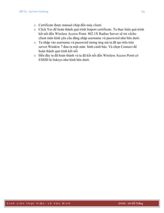 Đề Tài : SysTem Hacking 55
S i n h v i ê n t h ực h i ệ n : L ê V ă n B ì n h GVHD : Võ Đỗ Thắng
o Certificate được manual chép đến máy client.
o Click Yes để hoàn thành quá trình Import certificate. Ta thực hiện quá trình
kết nối đến Wireless Access Point. 802.1X Radius Server sẽ trả vềcho
client màn hình yêu cầu đăng nhập username và password như bên dưới.
o Ta nhập vào username và password tương ứng mà ta đã tạo trên trên
server.Window 7 đưa ra một màn hình cảnh báo. Và chọn Connect để
hoàn thành quá trình kết nối
o Đến đây ta đã hoàn thành và ta đã kết nối đến Wireless Access Point có
ESSID là linksys như hình bên dưới.
 