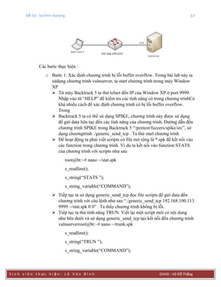 Đề Tài : SysTem Hacking 67
S i n h v i ê n t h ực h i ệ n : L ê V ă n B ì n h GVHD : Võ Đỗ Thắng
Các bước thực hiện :
o Bước 1: Xác định chương trình bị lỗi buffer overflow. Trong bài lab này ta
sửdụng chương trình vulnserver, ta start chương trình trong máy Window
XP
 Từ máy Backtrack 5 ta thử telnet đến IP của Window XP ở port 9999.
Nhập vào từ “HELP” để kiểm tra các tính năng có trong chương trìnhCó
khá nhiều cách để xác định chương trình có bị lỗi buffer overflow.
Trong
 Backtrack 5 ta có thể sử dụng SPIKE, chương trình này được sử dụng
để gửi data liên tục đến các tính năng của chương trình. Đường dẫn đến
chương trình SPIKE trong Backtrack 5 “/pentest/fuzzers/spike/src”, sử
dụng chươngtrình ./generic_send_tcp . Ta thử start chương trình
 Để hoạt động ta phải viết scripts có file mở rộng là *.spk để kết nối vào
các function trong chương trình. Ví dụ ta kết nối vào function STATS
của chương trình với scripts như sau
root@bt:~# nano ~/stat.spk
s_readline();
s_string(“STATS ”);
s_string_variable(“COMMAND”);
 Tiếp tục ta sử dụng generic_send_tcp đọc file scripts để gửi data đến
chương trình với câu lệnh như sau “./generic_send_tcp 192.168.100.113
9999 ~/stat.spk 0 0” . Ta thấy chương trình không bị lỗi.
 Tiếp tục ta thử tính năng TRUN. Viết lại một script mới có nội dung
như bên dưới và sử dụng generic_send_tcp tạo kết nối đến chương trình
vulnserverroot@bt:~# nano ~/trunk.spk
s_readline();
s_string(“TRUN ”);
s_string_variable(“COMMAND”);
 