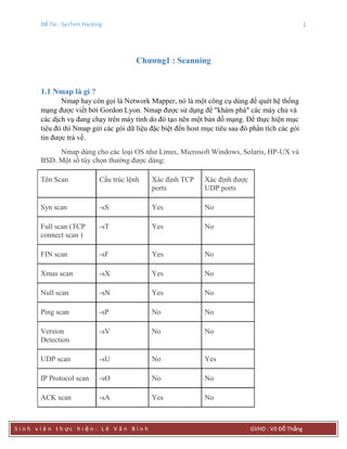 Đề Tài : SysTem Hacking 1
S i n h v i ê n t h ực h i ệ n : L ê V ă n B ì n h GVHD : Võ Đỗ Thắng
Chƣơng1 : Scanning
1.1 Nmap là gì ?
Nmap hay còn gọi là Network Mapper, nó là một công cụ dùng để quét hệ thống
mạng được viết bởi Gordon Lyon. Nmap được sử dụng để "khám phá" các máy chủ và
các dịch vụ đang chạy trên máy tính do đó tạo nên một bản đồ mạng. Để thực hiện mục
tiêu đó thì Nmap gửi các gói dữ liệu đặc biệt đến host mục tiêu sau đó phân tích các gói
tin được trả về.
Nmap dùng cho các loại OS như Linux, Microsoft Windows, Solaris, HP-UX và
BSD. Một số tùy chọn thường được dùng:
Tên Scan Cấu trúc lệnh Xác định TCP
ports
Xác định được
UDP ports
Syn scan -sS Yes No
Full scan (TCP
connect scan )
-sT Yes No
FIN scan -sF Yes No
Xmas scan -sX Yes No
Null scan -sN Yes No
Ping scan -sP No No
Version
Detection
-sV No No
UDP scan -sU No Yes
IP Protocol scan -sO No No
ACK scan -sA Yes No
 
