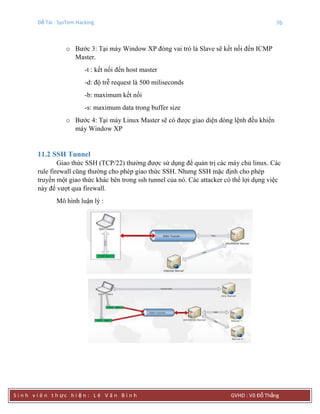 Đề Tài : SysTem Hacking 76
S i n h v i ê n t h ực h i ệ n : L ê V ă n B ì n h GVHD : Võ Đỗ Thắng
o Bước 3: Tại máy Window XP đóng vai trò là Slave sẽ kết nối đến ICMP
Master.
-t : kết nối đến host master
-d: độ trễ request là 500 miliseconds
-b: maximum kết nối
-s: maximum data trong buffer size
o Bước 4: Tại máy Linux Master sẽ có được giao diện dòng lệnh đều khiển
máy Window XP
11.2 SSH Tunnel
Giao thức SSH (TCP/22) thường được sử dụng để quản trị các máy chủ linux. Các
rule firewall cũng thường cho phép giao thức SSH. Nhưng SSH mặc định cho phép
truyền một giao thức khác bên trong ssh tunnel của nó. Các attacker có thể lợi dụng việc
này để vượt qua firewall.
Mô hình luận lý :
 
