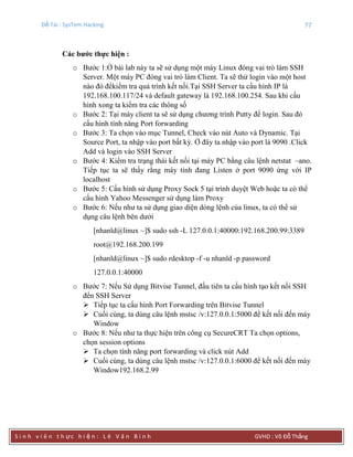 Đề Tài : SysTem Hacking 77
S i n h v i ê n t h ực h i ệ n : L ê V ă n B ì n h GVHD : Võ Đỗ Thắng
Các bƣớc thực hiện :
o Bước 1:Ở bài lab này ta sẽ sử dụng một máy Linux đóng vai trò làm SSH
Server. Một máy PC đóng vai trò làm Client. Ta sẽ thử login vào một host
nào đó đểkiểm tra quá trình kết nối.Tại SSH Server ta cấu hình IP là
192.168.100.117/24 và default gateway là 192.168.100.254. Sau khi cấu
hình xong ta kiểm tra các thông số
o Bước 2: Tại máy client ta sẽ sử dụng chương trình Putty để login. Sau đó
cấu hình tính năng Port forwarding
o Bước 3: Ta chọn vào mục Tunnel, Check vào nút Auto và Dynamic. Tại
Source Port, ta nhập vào port bất kỳ. Ở đây ta nhập vào port là 9090 .Click
Add và login vào SSH Server
o Bước 4: Kiểm tra trạng thái kết nối tại máy PC bằng câu lệnh netstat –ano.
Tiếp tục ta sẽ thấy rằng máy tính đang Listen ở port 9090 ứng với IP
localhost
o Bước 5: Cấu hình sử dụng Proxy Sock 5 tại trình duyệt Web hoặc ta có thể
cấu hình Yahoo Messenger sử dụng làm Proxy
o Bước 6: Nếu như ta sử dụng giao diện dòng lệnh của linux, ta có thể sử
dụng câu lệnh bên dưới
[nhanld@linux ~]$ sudo ssh -L 127.0.0.1:40000:192.168.200.99:3389
root@192.168.200.199
[nhanld@linux ~]$ sudo rdesktop -f -u nhanld -p password
127.0.0.1:40000
o Bước 7: Nếu Sử dụng Bitvise Tunnel, đầu tiên ta cấu hình tạo kết nối SSH
đển SSH Server
 Tiếp tục ta cấu hình Port Forwarding trên Bitvise Tunnel
 Cuối cùng, ta dùng câu lệnh mstsc /v:127.0.0.1:5000 để kết nối đến máy
Window
o Bước 8: Nếu như ta thực hiện trên công cụ SecureCRT Ta chọn options,
chọn session options
 Ta chọn tính năng port forwarding và click nút Add
 Cuối cùng, ta dùng câu lệnh mstsc /v:127.0.0.1:6000 để kết nối đến máy
Window192.168.2.99
 