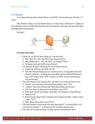 Đề Tài : SysTem Hacking 78
S i n h v i ê n t h ực h i ệ n : L ê V ă n B ì n h GVHD : Võ Đỗ Thắng
11.3 Stunnel
Ta sử dụng chương trình stunnel để tạo ra một SSL Tunnel giữa máy Window và
Linux.
Máy Window đóng vai trò là Stunnel Server và máy linux ( Backtrack 5 ) đóng vai
trò là Stunnel client. Sau khi thiết lập được kết nối stunnel ta sẽtruyền một giao thức khác
hoạt động bên trong stunnel.
Mô hình :
Các bƣớc thực hiện:
o Chuẩn bị các kết nối theo thông số ví dụ bên dưới
 Máy Win XP ( 192.168.100.1) làm Stunnel Server
 Máy Backtrack 5 ( 192.168.100.2 ) là Stunnel Client
 Sử dụng netcat gửi traffic trong Stunnel
o Cấu hình tại Window XP đóng vai trò là Stunnel Server
 Install các software cần thiết cho XP
 Nếu như Stunnel không tạo ra Certificate thì ta sử dụng lệnh bên dưới
để tạo Certificate . sử dụng giao diện dòng lệnh của OpenSSLOpenssl
req-x 509 -nodes -days 3650 -newkey rsa:2048 -keyout stunnel.pem -
out stunnle.pem
o Thay đổi thông số file stunnel.conf . ghi thêm vào trong cấu hình server
 Accept : port chương trình Stunnel hoat động ở port 1234
 Connect : port của chương trình hoạt động thông qua Stunnel .
 Giả sử ta đang sử dụng netcat hoạt động ở port 5678
 Kích hoạt stunnel hoạt động: chuột phải vào Stunnel và chọn Reload
 stunnel.conf
 Kiểm tra port đang listen ở Stunnel server bằng câu lệnh “ netstat –bano
| find “1234” “
 Khởi động netcat listen ở port 5678
o Cấu hình Stunnel Client mode trên máy Backtrack5. Ta chuyển đến vị trí “
/usr/local/etc/stunnel ” và chuyển tên file lại thành stunnel.conf
o Cấu hình tạo Certificate bằng câu lệnh openssl như hình bên dưới.
 