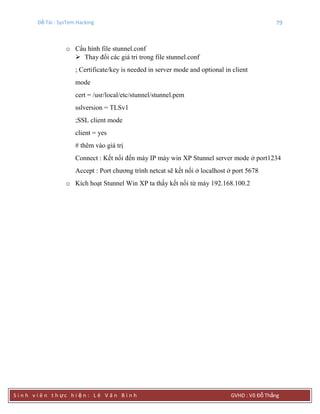 Đề Tài : SysTem Hacking 79
S i n h v i ê n t h ực h i ệ n : L ê V ă n B ì n h GVHD : Võ Đỗ Thắng
o Cấu hình file stunnel.conf
 Thay đổi các giá tri trong file stunnel.conf
; Certificate/key is needed in server mode and optional in client
mode
cert = /usr/local/etc/stunnel/stunnel.pem
sslversion = TLSv1
;SSL client mode
client = yes
# thêm vào giá trị
Connect : Kết nối đến máy IP máy win XP Stunnel server mode ở port1234
Accept : Port chương trình netcat sẽ kết nối ở localhost ở port 5678
o Kích hoạt Stunnel Win XP ta thấy kết nối từ máy 192.168.100.2
 