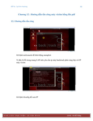 Đề Tài : SysTem Hacking 80
S i n h v i ê n t h ực h i ệ n : L ê V ă n B ì n h GVHD : Võ Đỗ Thắng
Chƣơng 12 : Hƣớng dẫn tấn công máy victim bằng file pdf
12.1 Hƣớng dẫn tấn công
Gõ lệnh msfconsole để khởi động metaploit
Vì đây là lỗi trong mang LAN nên yêu cầu ip máy backtrack phải cùng lớp với IP
máy victim
Gõ lệnh ifconfig để xem IP
 