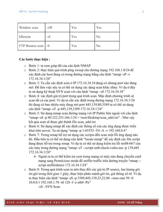 Đề Tài : SysTem Hacking 2
S i n h v i ê n t h ực h i ệ n : L ê V ă n B ì n h GVHD : Võ Đỗ Thắng
Window scan -sW Yes Yes
Idlescan -sI Yes No
FTP Bounce scan -b Yes No
Các bƣớc thực hiện :
o Bước 1: ta xem giúp đỡ của câu lệnh NMAP
o Bước 2: thực hiện quá trình ping sweep cho đường mạng 192.168.1.0/24 để
xác định các host đang có trong đường mạng bằng câu lệnh “nmap -sP -v
172.16.34.1/24”
o Bước 3: Ta cần xác định xem ở IP 172.16.34.18 đang có nhưng port nào đang
mở. Để làm việc này ta có thể sử dụng các dạng scan khác nhau. Ví dụ ở đây
ta sử dụng kỹ thuật SYN scan với câu lệnh “nmap –sS 172.16.34.18”
o Bước 4: xác định giá trị port trong quá trình scan. Mặc định chương trình sẽ
scan tất cả các port. Ví dụ ta cần xác định trong đường mạng 172.16.34.1/24
thì đang có bao nhiêu máy đang mở port 445,139,80,3389 ta có thể sử dụng
câu lệnh “nmap -sT -p 445,139,3389 172.16.34.1/24”
o Bước 5: Sử dụng nmap scan đường mạng với IP Public bên ngoài với câu lệnh
“nmap -sS -p 80 222.253.166.1/24 > /root/Desktop/scan_adsl.txt” . Như vậy
kết quả scan sẽ được ghi thành file scan_adsl.txt
o Bước 6: Sử dụng nmap để xác định các thông số của các ứng dụng được triển
khai trên server. Ta sử dụng “nmap -p 1-65535 -T4 -A -v 192.168.0.4”
o Bước 7: Trong nmap hỗ trợ sử dụng các scripts đển scan một lỗi ứng dụng nào
đó. Đầu tiên ta có thể sử dụng câu lệnh “locate nmap” để xác định các file script
đang được hỗ trợ trong nmap. Ví dụ ta có thể sử dụng kiểm tra lỗi ms08-067 của
các máy trong đường mạng “nmap -sT --script smb-check-vulns.nse -p 139,445
172.16.34.1/24”
 Ngoài ra ta có thể kiểm tra xem trong mạng có máy nào đang chuyển card
mạng sang Promicious mode để sniffer traffic trên đường truyền “nmap --
script snifferdetect 172.16.34.1/24”
o Bước 8: Trong quá trình scan ta nên thay đổi các giá trị IP source, lưu lượng gói
tin gửi trong thời gian 1 giây, thực hiện phân mảnh gói tin, giả thông số ttl. Ví dụ
ta thực hiện câu lệnh “nmap -sS -p 3389,445,139,23,22,80 --max-rate 50 -S
10.0.0.1 192.168.1.78 -ttl 128 -f -e eth0 -Pn”
-sS : SYN Scan
 