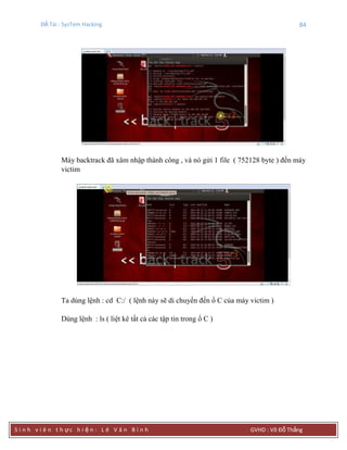 Đề Tài : SysTem Hacking 84
S i n h v i ê n t h ực h i ệ n : L ê V ă n B ì n h GVHD : Võ Đỗ Thắng
Máy backtrack đã xâm nhập thành công , và nó gửi 1 file ( 752128 byte ) đến máy
victim
Ta dùng lệnh : cd C:/ ( lệnh này sẽ di chuyển đến ổ C của máy victim )
Dùng lệnh : ls ( liệt kê tất cả các tập tin trong ổ C )
 