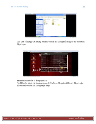 Đề Tài : SysTem Hacking 88
S i n h v i ê n t h ực h i ệ n : L ê V ă n B ì n h GVHD : Võ Đỗ Thắng
Câu lệnh vẫn chạy OK nhưng bên máy victim thì không thấy file.pdf mà backtrack
đã gửi qua
Trên máy backtrack ta dùng lệnh : ls
Nó đã liệt kê tất cả các thư mục trong ổ C luôn cả file.pdf mà khi nãy đã gửi mặc
dù trên máy victim thì không nhận được
 