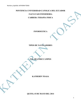 Nombre y Apellido: KATHERIN TOASA
1
PONTIFICIA UNIVERSIDAD CATOLICA DEL ECUADOR
FACULTAD ENFERMERIA
CARRERA TERAPIA FISICA
INFORMÁTICA
TIPOS DE NAVEGADORES
ING. BEATRIZ CAMPOS
KATHERIN TOASA
QUITO, 15 DE MAYO DEL 2014
 