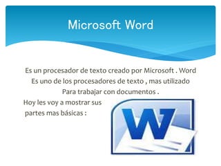 Es un procesador de texto creado por Microsoft . Word
Es uno de los procesadores de texto , mas utilizado
Para trabajar con documentos .
Hoy les voy a mostrar sus
partes mas básicas :
Microsoft Word
 