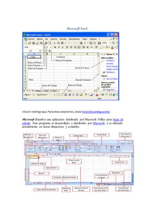 Microsoft Excel
«Excel» redirigeaquí.Paraotras acepciones,véase Excel(desambiguación).
Microsoft Excel es una aplicación distribuida por Microsoft Office para hojas de
cálculo. Este programa es desarrollado y distribuido por Microsoft, y es utilizado
normalmente en tareas financieras y contables.
 