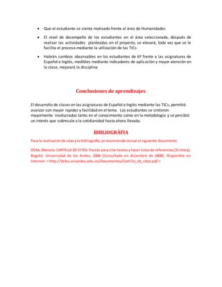  Que el estudiante se sienta motivado frente al área de Humanidades 
 El nivel de desempeño de los estudiantes en el área seleccionada, después de 
realizar las actividades planteadas en el proyecto, se elevará, toda vez que se le 
facilita el proceso mediante la utilización de las TICs 
 Habrán cambios observables en los estudiantes de 6º frente a las asignaturas de 
Español e Inglés, medibles mediante indicadores de aplicación y mayor atención en 
la clase, mejorará la disciplina 
Conclusiones de aprendizajes 
El desarrollo de clases en las asignaturas de Español e Inglés mediante las TICs, permitió 
avanzar con mayor rapidez y facilidad en el tema. Los estudiantes se sintieron 
mayormente involucrados tanto en el conocimiento como en la metodología y se percibió 
un interés que sobresale a la cotidianidad hasta ahora llevada. 
BIBLIOGRÁFIA 
Para la realización de citas y la bibliografía, se recomienda revisar el siguiente documento: 
OSSA, Marcela. CARTILLA DE CITAS: Pautas para citar textos y hacer listas de referencias [En línea]. 
Bogotá: Universidad de los Andes, 2006 [Consultado en diciembre de 2008]. Disponible en 
Internet: < http://debu.uniandes.edu.co/Documentos/Carti lla_de_citas.pdf > 
