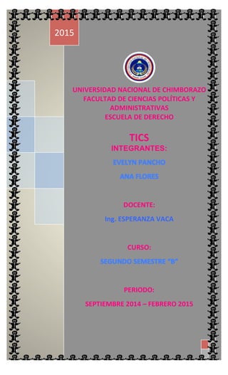  1  
  2  
     3  
  
UNIVERSIDAD  NACIONAL  DE  CHIMBORAZO  
FACULTAD  DE  CIENCIAS  POLÍTICAS  Y  
ADMINISTRATIVAS  
ESCUELA  DE  DERECHO  
  
TICS  
INTEGRANTES:
  
  
DOCENTE:  
Ing.  ESPERANZA  VACA  
  
CURSO:  
  
PERIODO:  
SEPTIEMBRE  2014  –  FEBRERO  2015  
2015  
 