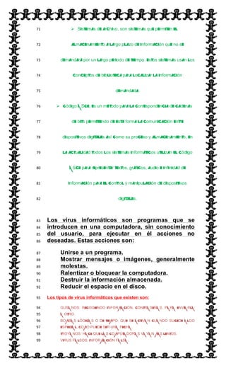  
 Sistemas de archivo, son sistemas que permiten el71  
almacenamiento a largo plazo de información que no se72  
demandará por un largo periodo de tiempo. Estos sistemas usan los73  
conceptos de biblioteca para localizar la información74  
demandada.75  
 Código ASCII, Es un método para la correspondencia de cadenas76  
de bits permitiendo de esta forma la comunicación entre77  
dispositivos digitales así como su proceso y almacenamiento, en78  
la actualidad todos los sistemas informáticos utilizan el código79  
ASCII para representar textos, gráficos, audio e infinidad de80  
información para el control y manipulación de dispositivos81  
digitales.82  
Los virus informáticos son programas que se83  
introducen en una computadora, sin conocimiento84  
del usuario, para ejecutar en él acciones no85  
deseadas. Estas acciones son:86  
Unirse a un programa.87  
Mostrar mensajes o imágenes, generalmente88  
molestas.89  
Ralentizar o bloquear la computadora.90  
Destruir la información almacenada.91  
Reducir el espacio en el disco.92  
Los tipos de virus informáticos que existen son:93  
GUSANOS: RECOGIENDO INFORMACIÓN, CONTRASEÑAS, PARA ENVIARLA94  
A OTRO.95  
BOMBAS LÓGICAS O DE TIEMPO: QUE SE ACTIVAN CUANDO SUCEDE ALGO96  
ESPECIAL, COMO PUEDE SER UNA FECHA.97  
TROYANOS: HACE QUE LAS COMPUTADORAS VAYAN MÁS LENTOS.98  
VIRUS FALSOS: INFORMACIÓN FALSA.99  
 
