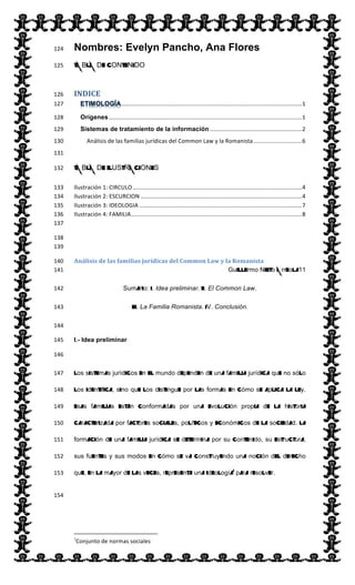  
Nombres: Evelyn Pancho, Ana Flores124  
TABLA DE CONTENIDO125  
INDICE  126  
  ................................................................................................................  1  127  
Orígenes  ........................................................................................................................  1  128  
Sistemas de tratamiento de la información  .........................................................  2  129  
Análisis  de  las  familias  jurídicas  del  Common  Law  y  la  Romanista  ..............................  6  130  
  131  
TABLA DE ILUSTRACIONES132  
Ilustración  1:  CIRCULO  .........................................................................................................  4  133  
Ilustración  2:  ESCURCION  ....................................................................................................  4  134  
Ilustración  3:  IDEOLOGIA  .....................................................................................................  7  135  
Ilustración  4:  FAMILIA  ..........................................................................................................  8  136  
  137  
  138  
  139  
Análisis  de  las  familias  jurídicas  del  Common  Law  y  la  Romanista    140  
Guillermo Nieto Arreola11  141  
Sumario: I. Idea preliminar. II. El Common Law.  142  
III. La Familia Romanista. IV. Conclusión.  143  
  144  
I.- Idea preliminar145  
146  
Los sistemas jurídicos en el mundo dependen de una familia jurídica que no sólo147  
los identifica, sino que los distingue por las formas en cómo se aplica la ley.148  
Esas familias están conformadas por una evolución propia de la historia149  
caracterizada por factores sociales, políticos y económicos de la sociedad. La150  
formación de una familia jurídica se determina por su contenido, su estructura,151  
sus fuentes y sus modos en cómo se va construyendo una noción del derecho152  
que, en la mayor de las veces, representa una ideologíai
para resolver.153  
154  
                                                                                                                          
1
Conjunto  de  normas  sociales  
 