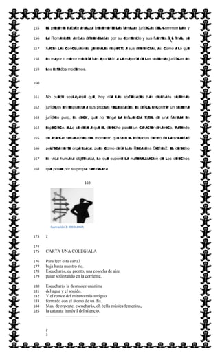  
El presente trabajo analiza brevemente las familias jurídicas del Common Law y155  
la Romanista, ambas diferenciadas por su contenido y sus fuentes. Al final, se156  
hacen las conclusiones generales respecto a sus diferencias, así como a lo que157  
en mayor o menor medida han aportado a la mayoría de los sistemas jurídicos en158  
los estados modernos.159  
160  
No puede soslayarse que, hoy día las sociedades han diseñado sistemas161  
jurídicos en respuesta a sus propias necesidades. Es difícil encontrar un sistema162  
jurídico puro, es decir, que no tenga la influencia total de una familia en163  
específico. Ello se debe a que el derecho posee un carácter dinámico, tratando164  
de abarcar situaciones del momento que vive el individuo dentro de la sociedad165  
políticamente organizada, pues como diría Luis Recaséns Siches2, el derecho166  
es vida humana objetivada, lo que supone la materialización de los derechos167  
que posee por su propia naturaleza.168  
  169  
  170  
  171  
  172  
2  173  
174  
CARTA UNA COLEGIALA175  
Para leer esta carta3176  
baja hasta nuestro río.177  
Escucharás, de pronto, una cosecha de aire178  
pasar sollozando en la corriente.179  
Escucharás la desnudez unánime180  
del agua y el sonido.181  
Y el rumor del minuto más antiguo182  
formado con el átomo de un día.183  
Mas, de repente, escucharás, oh bella música femenina,184  
la catarata inmóvil del silencio.185  
                                                                                                                          
  
2    
3    
Ilustración  3:  IDEOLOGIA  
 