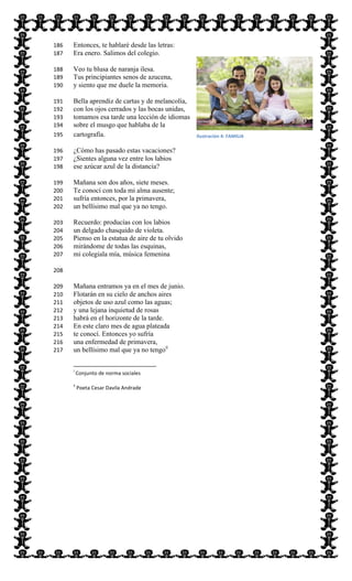  
Entonces, te hablaré desde las letras:186  
Era enero. Salimos del colegio.187  
Veo tu blusa de naranja ilesa.188  
Tus principiantes senos de azucena,189  
y siento que me duele la memoria.190  
Bella aprendiz de cartas y de melancolía,191  
con los ojos cerrados y las bocas unidas,192  
tomamos esa tarde una lección de idiomas193  
sobre el musgo que hablaba de la194  
cartografía.195  
¿Cómo has pasado estas vacaciones?196  
¿Sientes alguna vez entre los labios197  
ese azúcar azul de la distancia?198  
Mañana son dos años, siete meses.199  
Te conocí con toda mi alma ausente;200  
sufría entonces, por la primavera,201  
un bellísimo mal que ya no tengo.202  
Recuerdo: producías con los labios203  
un delgado chasquido de violeta.204  
Pienso en la estatua de aire de tu olvido205  
mirándome de todas las esquinas,206  
mi colegiala mía, música femenina207  
208  
Mañana entramos ya en el mes de junio.209  
Flotarán en su cielo de anchos aires210  
objetos de uso azul como las aguas;211  
y una lejana inquietud de rosas212  
habrá en el horizonte de la tarde.213  
En este claro mes de agua plateada214  
te conocí. Entonces yo sufría215  
una enfermedad de primavera,216  
un bellísimo mal que ya no tengoii
217  
                                                                                                                          
i
  Conjunto  de  norma  sociales  
ii
  Poeta  Cesar  Davila  Andrade  
  
Ilustración  4:  FAMILIA
 