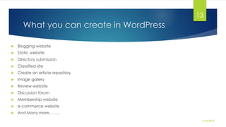What you can create in WordPress
 Blogging website
 Static website
 Directory submission
 Classified site
 Create an article repository
 Image gallery
 Review website
 Discussion forum
 Membership website
 e-commerce website
 And Many more……..
2/10/2015
13
 