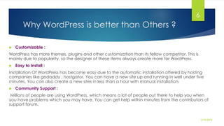 Why WordPress is better than Others ?
 Customizable :
WordPress has more themes, plugins and other customization than its fellow competitor. This is
mainly due to popularity, so the designer of these items always create more for WordPress.
 Easy to Install :
Installation Of WordPress has become easy due to the automatic installation offered by hosting
companies like godaddy , hostgator. You can have a new site up and running in well under five
minutes. You can also create a new sites in less than a hour with manual installation.
 Community Support :
Millions of people are using WordPress, which means a lot of people out there to help you when
you have problems which you may have. You can get help within minutes from the contributors of
support forum.
2/10/2015
6
 