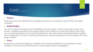 Cont………
 Themes :
There are more than 7000 themes available more than its competitor. Most of them are freely
available.
 Quality Plugins :
You can’t add functionality to your WordPress site very quickly, in that case plugin comes very
handy . WordPress provide many quality plugins which makes your task easy & quick. Best of all,
you can get free plugins to do most things perfectly well. Most plugins are downloaded, installed
and configured in a no time. WordPress emphasis on ease-of-use seems to have rubbed off on the
plug-in writers!
 Focus :
Drupal and Joomla are design as complete CMS whereas WordPress was designed to solve
problems. This is because WordPress has a clear target audience (bloggers).
2/10/2015
7
 