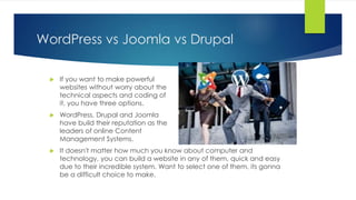 WordPress vs Joomla vs Drupal
 If you want to make powerful
websites without worry about the
technical aspects and coding of
it, you have three options.
 WordPress, Drupal and Joomla
have build their reputation as the
leaders of online Content
Management Systems.
 It doesn't matter how much you know about computer and
technology, you can build a website in any of them, quick and easy
due to their incredible system. Want to select one of them, its gonna
be a difficult choice to make.
 