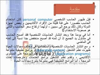 •‫قبل‬‫ظهور‬‫الحاسب‬‫الشخصي‬personal computer‫كان‬‫استخدام‬
‫الحاسب‬‫مقصورا‬‫على‬‫فئة‬‫قليلة‬‫من‬‫اإلفراد‬‫األكاديميين‬‫و‬‫بعض‬‫أجهزة‬
‫الدولة‬‫وكان‬‫ذلك‬‫يرجع‬‫إلى‬‫سببين‬،‫أولهما‬‫ارتفاع‬‫سعر‬‫الحاسب‬‫و‬‫الثاني‬
‫هو‬‫صعوبة‬‫االستخدام‬0
•‫أما‬‫في‬‫يومنا‬‫هذا‬‫وبعد‬‫انتشار‬‫الحاسبات‬‫الشخصية‬‫فقد‬‫أصبح‬‫ا‬‫لحاسب‬
‫في‬‫متناول‬‫يد‬‫الجميع‬‫إذ‬‫آن‬‫ثمنه‬‫قد‬‫أصبح‬‫منخفض‬‫جدا‬‫نسبة‬‫إلى‬‫ثمنه‬
‫في‬‫الماضي‬
•‫و‬‫مع‬‫انتشار‬‫الحاسبات‬‫الشخصية‬‫واستخدامها‬‫في‬‫مختلف‬‫مجاالت‬‫الحياة‬
‫ظهرت‬‫نظم‬‫التشغيل‬(operating system)‫و‬‫برامج‬‫تطبيقية‬‫متنوعة‬
(Application programs)‫ال‬‫تحتاج‬‫إلى‬‫تعلم‬‫البرمجة‬‫على‬‫المست‬‫وى‬
‫األكاديمي‬،‫وتقدم‬‫نظم‬‫التشغيل‬‫برامج‬‫الخدمات‬‫ومترجمات‬‫لغات‬
‫البرمجة‬،‫أما‬‫البرامج‬‫التطبيقية‬‫فهي‬‫متنوعة‬‫بتنوع‬‫مجاالت‬‫الح‬‫ياة‬
‫مقدمة‬
 