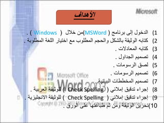 (1‫برنامج‬ ‫إلى‬ ‫الدخول‬((MSWord‫خالل‬ ‫من‬(Windows. )
(2‫المطلو‬ ‫اللغة‬ ‫اختيار‬ ‫مع‬ ‫المطلوب‬ ‫والحجم‬ ‫بالشكل‬ ‫الوثيقة‬ ‫كتابه‬‫بة‬.
(3‫المعادالت‬ ‫كتابه‬.
(4‫الجداول‬ ‫تصميم‬.
(5‫الرسومات‬ ‫لصق‬.
(6‫الرسومات‬ ‫تصميم‬.
(7‫البيانية‬ ‫المخططات‬ ‫تصميم‬.
(8‫إمالئي‬ ‫تدقيق‬ ‫إجراء‬(Check Spelling)‫العربية‬ ‫للوثيقة‬.
(9‫إمالئي‬ ‫تدقيق‬ ‫إجراء‬(Check Spelling)‫االنجليزية‬ ‫للوثيقة‬.
10)‫الورق‬ ‫على‬ ‫طباعتها‬ ‫ثم‬ ‫ومن‬ ‫الوثيقة‬ ‫تخزين‬.
‫األهداف‬
 