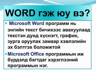  Microsoft Word программ нь
энгийн текст бичихээс авахуулаад
текстэн дунд хүснэгт, график,
зурга оруулах замаар хэвлэлийн
эх бэлтгэх боломжтой
Microsoft Office программын иж
бүрдэлд багтдаг хэрэглээний
программын нэг.
WORD гэж юу вэ?
 
