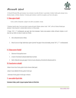 Microsoft Word
DIANACAROLINATOVAR
En Microsoft OfficeWord 2007, puede seleccionar texto o elementos de una tabla utilizando el mouse (ratón) o el teclado. También puede seleccionar texto o
elementos situados en distintas ubicaciones. Por ejemplo, puede seleccionar un párrafo en una página y una frase en otra página.
8. ¿Cómocopiareltexto?
1. Abre un archivo de documento o cualquier otro archivo con caracteres de texto.
2. Selecciona el párrafo entero. Llevael cursor hacia el comienzo del párrafo. Mientras sostienes latecla "shift", utiliza las flechas del teclado para
seleccionar el resto del párrafo. Tu selección debería terminar en el últimosímbolo.
3. Presiona "Ctrl" y "C" simultáneamente para copiar todo el texto seleccionado. Dominar estos comandos de edición utilizando el teclado en vez del
mouse hará que realices las tareas de manera más eficiente.
4. Abreun documentonuevoen blanco.
5. Ubicael cursor enellugar donde deseas copiar elpárrafo. Parapegar el textoseleccionado, presiona"Ctrl"y"V" simultáneamente.
9. ¿Cómomovereltexto?
1. Seleccioneeltextoquedeseemover
2. Arrastreeltextohacialaubicacióndonde deseainsertarlo.
3. Suelte elbotóndelmouse parapegar el textoenlanueva ubicaciónyeliminarlodelaubicaciónanterior.
10. Comoborrarun texto?
-Colocar elcursor tras el textoypulsar lateclaretroceso (backs pace)
-colocar el cursor adelante del textoypulsar lateclasupr
- seleccionar eltextoypulsar la teclasupr o retroceso
11. comocambiartipode letra
Seleccionar el texto y Acudir al grupo de opciones Fuente enla fichaInicio
 