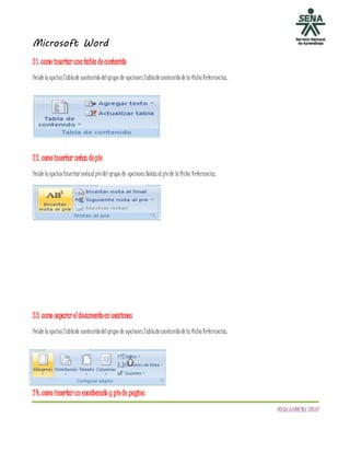 Microsoft Word
DIANACAROLINATOVAR
21. como insertaruna tabla decontenido
DesdelaopciónTablade contenidodelgrupo de opciones Tabladecontenidodela fichaReferencias.
22. comoinsertar notas depie
DesdelaopciónInsertar notaalpiedel grupo de opciones Notas alpiede laficha Referencias.
23. como separareldocumentoen secciones
DesdelaopciónTablade contenidodelgrupo de opciones Tabladecontenidodela fichaReferencias.
24: comoinsertarun encabezado y piede pagina
 
