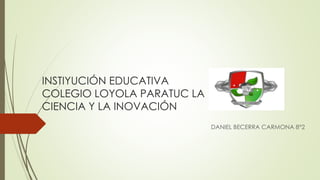INSTIYUCIÓN EDUCATIVA
COLEGIO LOYOLA PARATUC LA
CIENCIA Y LA INOVACIÓN
DANIEL BECERRA CARMONA 8°2
 