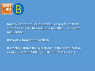 In-application or live question is a question that
cooperates with the real, the installed, MS-Word
application.
It is not a simulation in flash.
It works just like the questions in the certification
exams (Certiport MOS, ECDL, DIPLOMA e.t.c.)
B
 