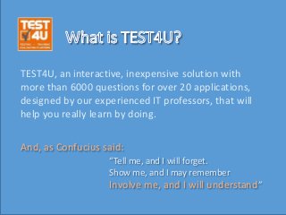 TEST4U, an interactive, inexpensive solution with
more than 6000 questions for over 20 applications,
designed by our experienced IT professors, that will
help you really learn by doing.
“Tell me, and I will forget.
Show me, and I may remember
Involve me, and I will understand”
And, as Confucius said:
 