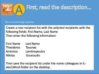 Create a new recipient list with the selected recipients with the
following fields: First Name, Last Name
Then enter the following information:
First Name Last Name
Theodoros Tzounas
Antonios Lambropoulos
Nikitas Goutoudis
Then save the recipient list under the name colleagues in IL-
atesWord folder on the desktop.
This is a mail merge question
A
 