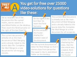 Set as recipient list of the
document the file named
mailm_names saved in IL-
atesWord folder on the desktop.
Then insert the field Surname on
the right of the text Dear Sir,
A
Set the current document as
letter for Mail Merge so that it
derives data from personlist
file saved in the IL-atesWord
folder on the desktop.
The current document is
already set as the main
document of Mail Merging
and is already linked to the
source data file. Complete
the Mail Merge to a new
document for all merging
records.
The current label document
is already set as the main
document of Mail Merging
and is already linked to the
source data file. Complete
the Mail Merge to a new
document for all recipients.
On the right of the
text Dear Sir,
insert the field
Surname.
At the center of
the Footer
display the
creation date of
the document Delete the field
displaying the
date, that the
document was
created, from
the center of
the Footer.
 