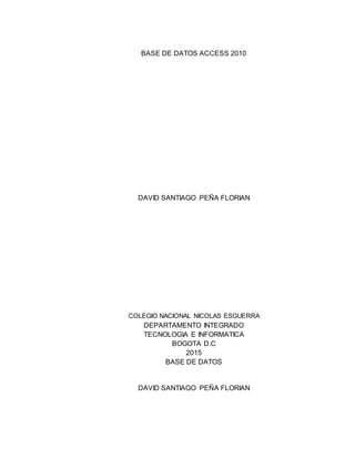 BASE DE DATOS ACCESS 2010
DAVID SANTIAGO PEÑA FLORIAN
COLEGIO NACIONAL NICOLAS ESGUERRA
DEPARTAMENTO INTEGRADO
TECNOLOGIA E INFORMATICA
BOGOTA D.C
2015
BASE DE DATOS
DAVID SANTIAGO PEÑA FLORIAN
 