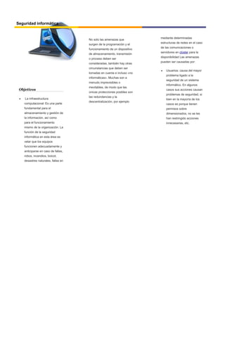 Objetivos
 La infraestructura
computacional: Es una parte
fundamental para el
almacenamiento y gestión de
la información, así como
para el funcionamiento
mismo de la organización. La
función de la seguridad
informática en esta área es
velar que los equipos
funcionen adecuadamente y
anticiparse en caso de fallas,
robos, incendios, boicot,
desastres naturales, fallas en
el suministro eléctrico y
Seguridad informática
No solo las amenazas que
surgen de la programación y el
funcionamiento de un dispositivo
de almacenamiento, transmisión
o proceso deben ser
consideradas, también hay otras
circunstancias que deben ser
tomadas en cuenta e incluso «no
informáticas». Muchas son a
menudo imprevisibles o
inevitables, de modo que las
únicas protecciones posibles son
las redundancias y la
descentralización, por ejemplo
mediante determinadas
estructuras de redes en el caso
de las comunicaciones o
servidores en clúster para la
disponibilidad Las amenazas
pueden ser causadas por:
 Usuarios: causa del mayor
problema ligado a la
seguridad de un sistema
informático. En algunos
casos sus acciones causan
problemas de seguridad, si
bien en la mayoría de los
casos es porque tienen
permisos sobre
dimensionados, no se les
han restringido acciones
innecesarias, etc.
 