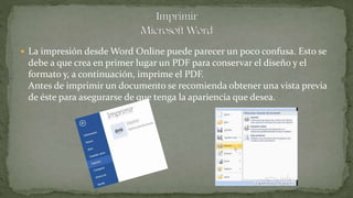  La impresión desde Word Online puede parecer un poco confusa. Esto se
debe a que crea en primer lugar un PDF para conservar el diseño y el
formato y, a continuación, imprime el PDF.
Antes de imprimir un documento se recomienda obtener una vista previa
de éste para asegurarse de que tenga la apariencia que desea.
 
