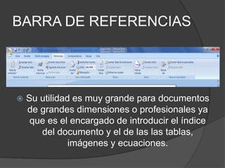 BARRA DE REFERENCIAS
 Su utilidad es muy grande para documentos
de grandes dimensiones o profesionales ya
que es el encargado de introducir el índice
del documento y el de las las tablas,
imágenes y ecuaciones.
 